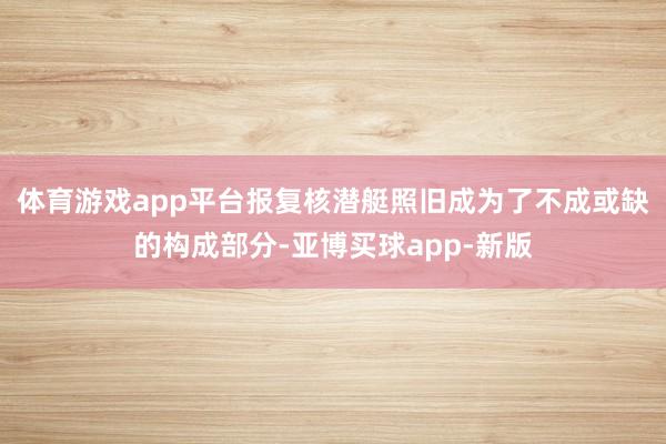 体育游戏app平台报复核潜艇照旧成为了不成或缺的构成部分-亚博买球app-新版