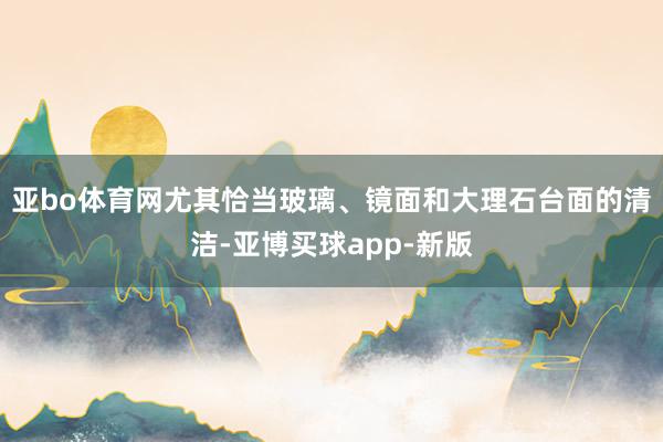 亚bo体育网尤其恰当玻璃、镜面和大理石台面的清洁-亚博买球app-新版
