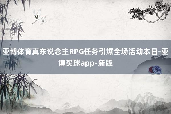 亚博体育真东说念主RPG任务引爆全场活动本日-亚博买球app-新版