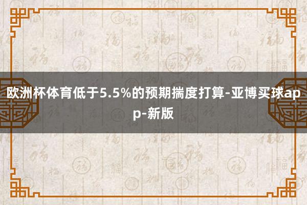 欧洲杯体育低于5.5%的预期揣度打算-亚博买球app-新版