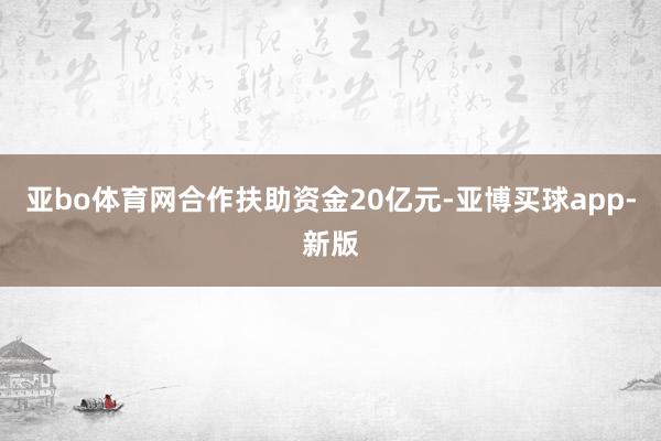 亚bo体育网合作扶助资金20亿元-亚博买球app-新版