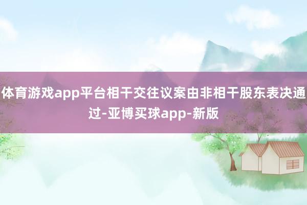 体育游戏app平台相干交往议案由非相干股东表决通过-亚博买球app-新版