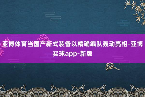 亚博体育当国产新式装备以精确编队轰动亮相-亚博买球app-新版