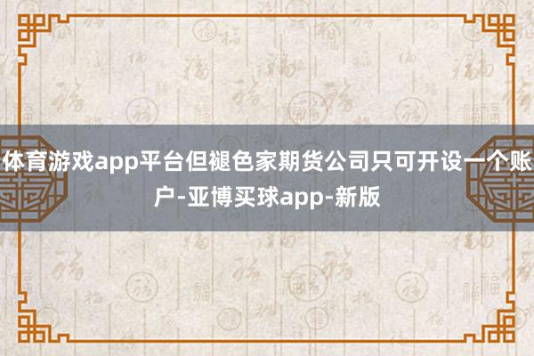 体育游戏app平台但褪色家期货公司只可开设一个账户-亚博买球app-新版