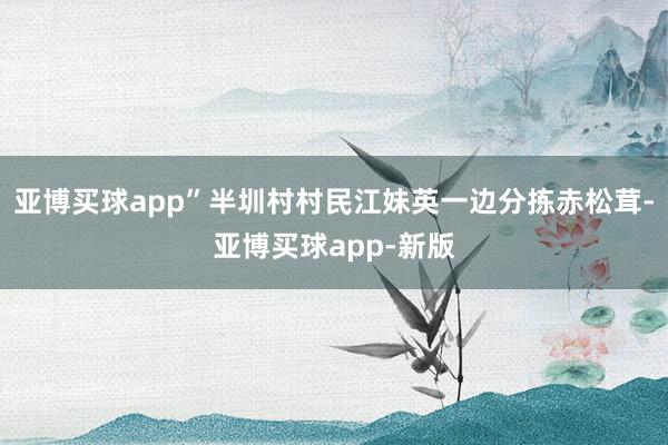 亚博买球app”半圳村村民江妹英一边分拣赤松茸-亚博买球app-新版