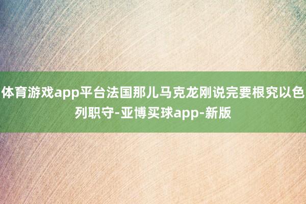 体育游戏app平台法国那儿马克龙刚说完要根究以色列职守-亚博买球app-新版