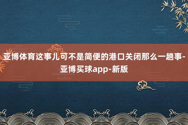 亚博体育这事儿可不是简便的港口关闭那么一趟事-亚博买球app-新版