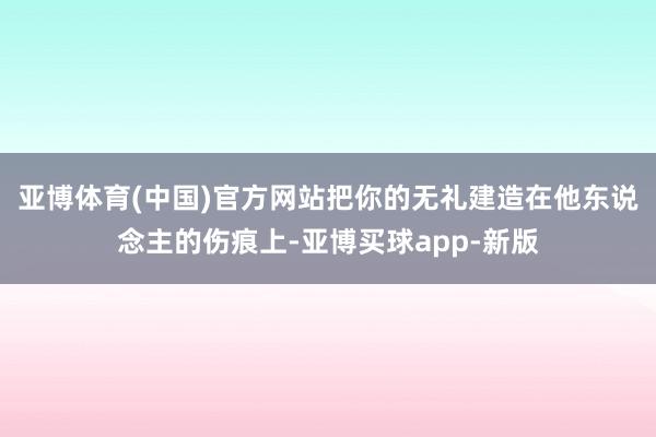 亚博体育(中国)官方网站把你的无礼建造在他东说念主的伤痕上-亚博买球app-新版