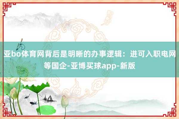 亚bo体育网背后是明晰的办事逻辑：进可入职电网等国企-亚博买球app-新版