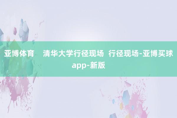 亚博体育    清华大学行径现场  行径现场-亚博买球app-新版