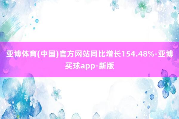 亚博体育(中国)官方网站同比增长154.48%-亚博买球app-新版
