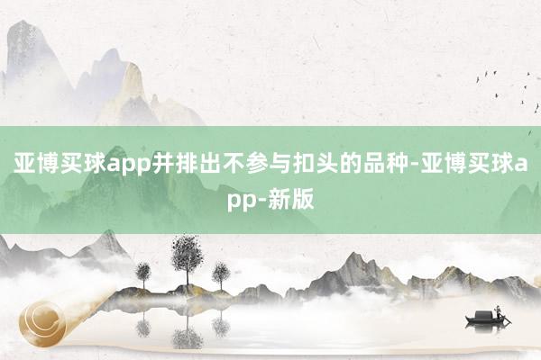 亚博买球app并排出不参与扣头的品种-亚博买球app-新版