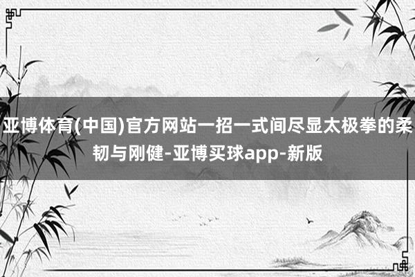亚博体育(中国)官方网站一招一式间尽显太极拳的柔韧与刚健-亚博买球app-新版