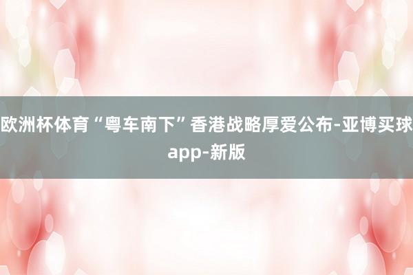 欧洲杯体育“粤车南下”香港战略厚爱公布-亚博买球app-新版