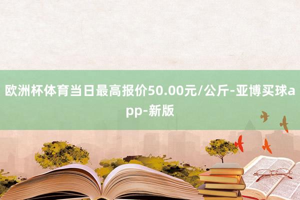 欧洲杯体育当日最高报价50.00元/公斤-亚博买球app-新版