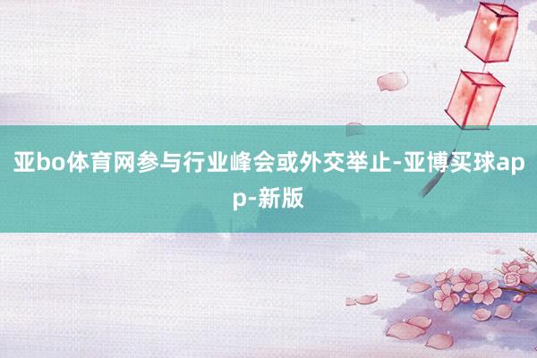 亚bo体育网参与行业峰会或外交举止-亚博买球app-新版