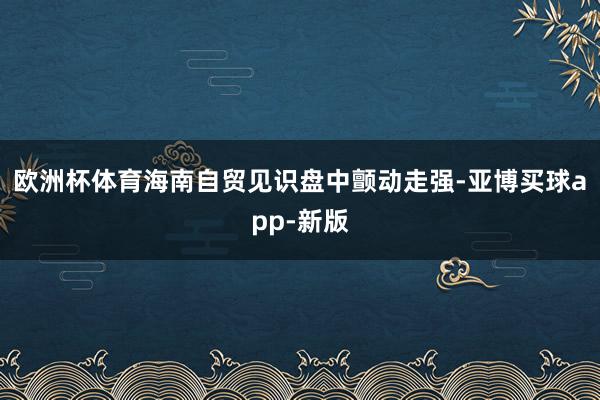 欧洲杯体育海南自贸见识盘中颤动走强-亚博买球app-新版