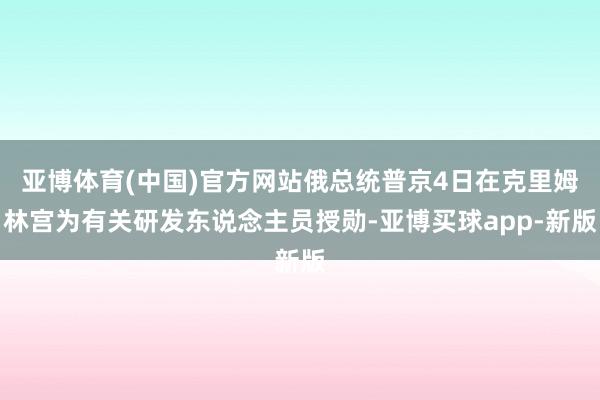 亚博体育(中国)官方网站俄总统普京4日在克里姆林宫为有关研发东说念主员授勋-亚博买球app-新版
