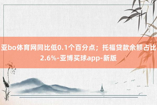 亚bo体育网同比低0.1个百分点;托福贷款余额占比2.6%-亚博买球app-新版