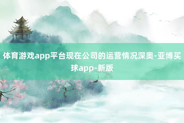 体育游戏app平台现在公司的运营情况深奥-亚博买球app-新版
