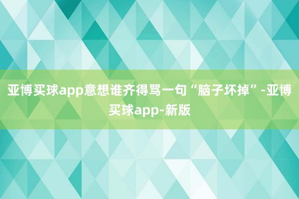 亚博买球app意想谁齐得骂一句“脑子坏掉”-亚博买球app-新版