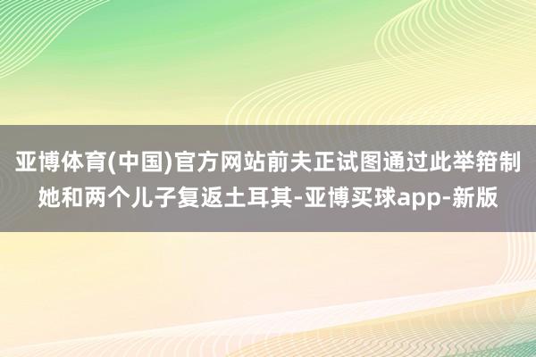 亚博体育(中国)官方网站前夫正试图通过此举箝制她和两个儿子复返土耳其-亚博买球app-新版
