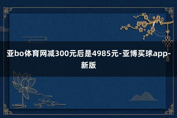 亚bo体育网减300元后是4985元-亚博买球app-新版