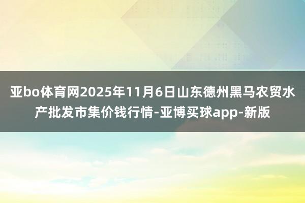亚bo体育网2025年11月6日山东德州黑马农贸水产批发市集价钱行情-亚博买球app-新版