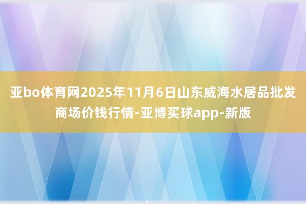 亚bo体育网2025年11月6日山东威海水居品批发商场价钱行情-亚博买球app-新版