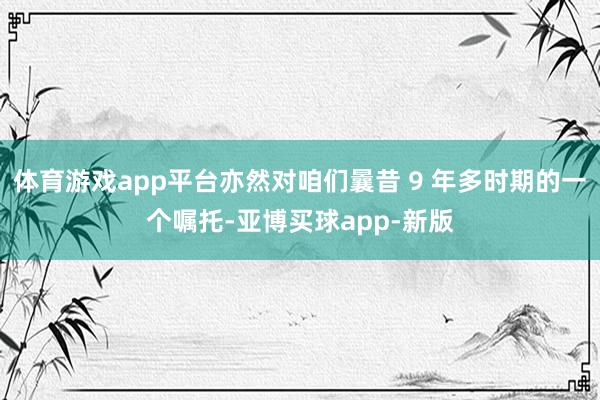 体育游戏app平台亦然对咱们曩昔 9 年多时期的一个嘱托-亚博买球app-新版