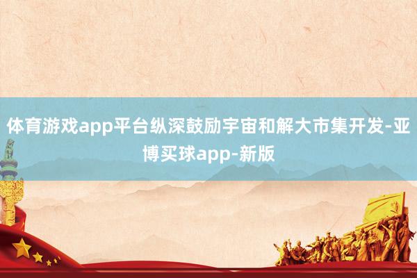 体育游戏app平台纵深鼓励宇宙和解大市集开发-亚博买球app-新版