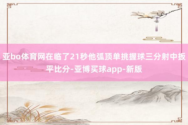 亚bo体育网在临了21秒他弧顶单挑握球三分射中扳平比分-亚博买球app-新版