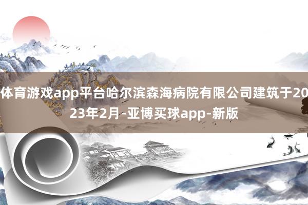 体育游戏app平台哈尔滨森海病院有限公司建筑于2023年2月-亚博买球app-新版