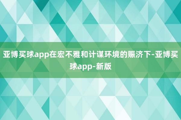 亚博买球app在宏不雅和计谋环境的赈济下-亚博买球app-新版
