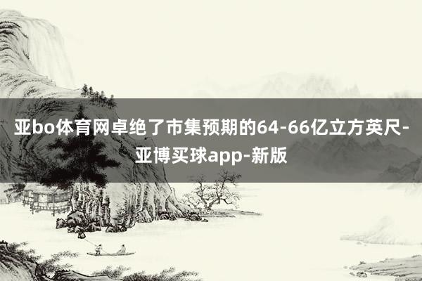 亚bo体育网卓绝了市集预期的64-66亿立方英尺-亚博买球app-新版