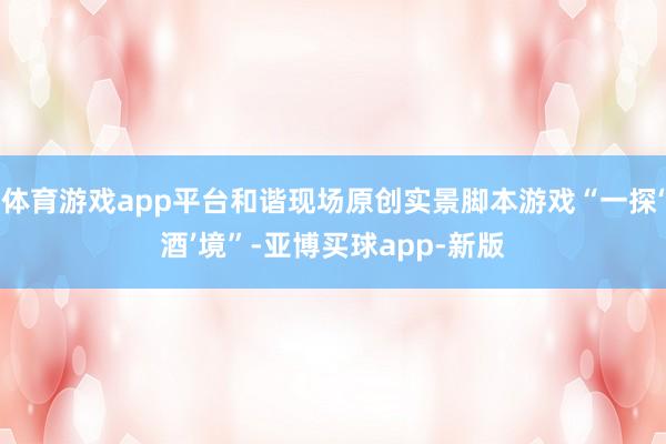体育游戏app平台和谐现场原创实景脚本游戏“一探‘酒’境”-亚博买球app-新版