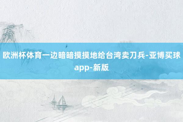 欧洲杯体育一边暗暗摸摸地给台湾卖刀兵-亚博买球app-新版