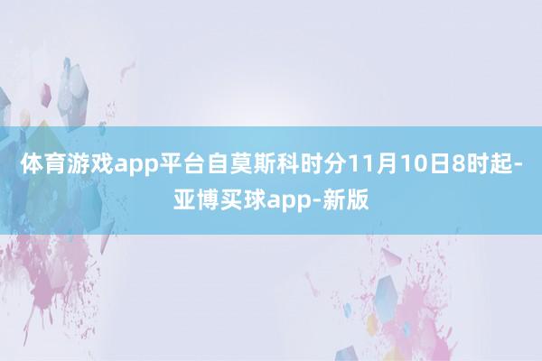 体育游戏app平台自莫斯科时分11月10日8时起-亚博买球app-新版