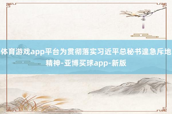 体育游戏app平台为贯彻落实习近平总秘书遑急斥地精神-亚博买球app-新版