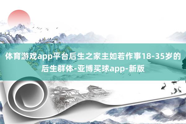 体育游戏app平台后生之家主如若作事18-35岁的后生群体-亚博买球app-新版