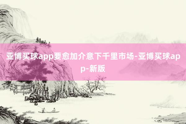 亚博买球app要愈加介意下千里市场-亚博买球app-新版