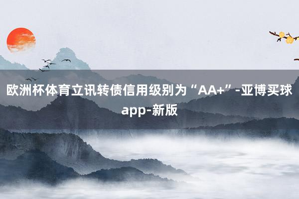 欧洲杯体育立讯转债信用级别为“AA+”-亚博买球app-新版