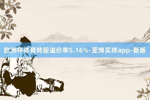 欧洲杯体育转股溢价率5.16%-亚博买球app-新版