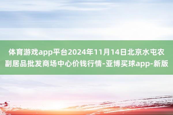 体育游戏app平台2024年11月14日北京水屯农副居品批发商场中心价钱行情-亚博买球app-新版