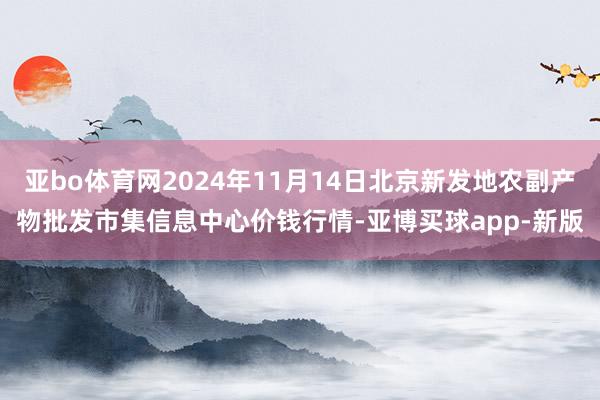 亚bo体育网2024年11月14日北京新发地农副产物批发市集信息中心价钱行情-亚博买球app-新版
