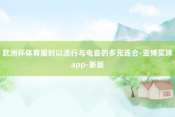 欧洲杯体育届时以流行与电音的多元连合-亚博买球app-新版
