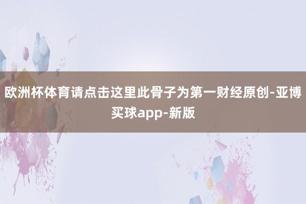 欧洲杯体育请点击这里此骨子为第一财经原创-亚博买球app-新版