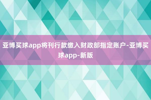 亚博买球app将刊行款缴入财政部指定账户-亚博买球app-新版