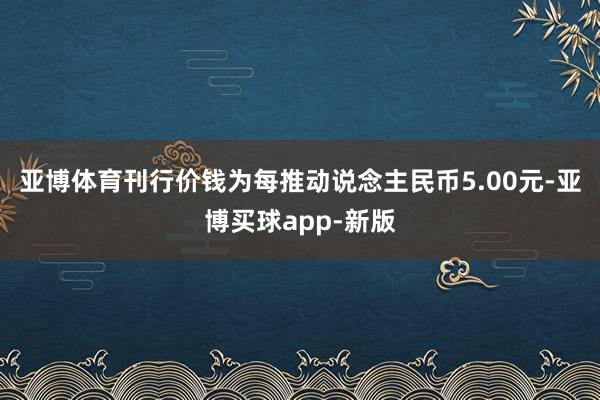 亚博体育刊行价钱为每推动说念主民币5.00元-亚博买球app-新版