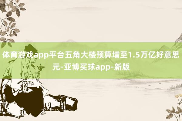 体育游戏app平台五角大楼预算增至1.5万亿好意思元-亚博买球app-新版